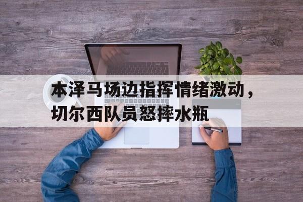 本泽马场边指挥情绪激动，切尔西队员怒摔水瓶