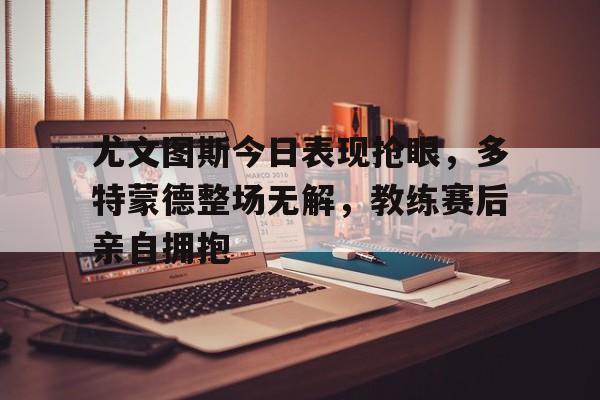 尤文图斯今日表现抢眼，多特蒙德整场无解，教练赛后亲自拥抱